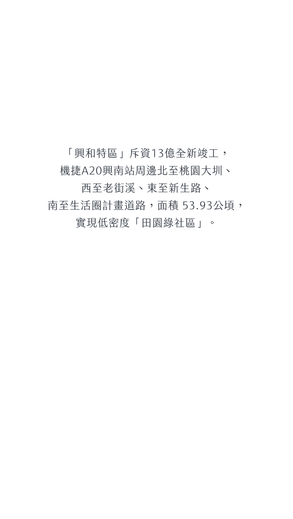 「興和特區」斥資13億全新竣工，機捷A20興南站周邊北至桃園大圳、西至老街溪、東至新生路、南至生活圈計畫道路，面積 53.93公頃，實現低密度「田園綠社區」。